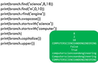 print(branch.find('science',8,18))
print(branch.find('m',0,10))
print(branch.rfind('engine'))
print(branch.swapcase())
print(branch.startswith('science'))
print(branch.startswith('computer'))
print(branch)
print(branch.capitalize())
print(branch.upper())
8
2
18
COMPUTERSCIENCEANDENGINEERING
False
True
computerscienceandengineering
Computerscienceandengineering
COMPUTERSCIENCEANDENGINEERING
 