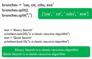 branches = 'cse, cst, csbs, ece'
branches.split()
branches.split(",") ['cse', ' cst', ' csbs', ' ece']
text = 'Binary Search'
print(text.rjust(20),"is a classic recursive algorithm")
text = 'Quick Search'
print(text.ljust(10),"is a classic recursive algorithm")
Binary Search is a classic recursive algorithm
Quick Search is a classic recursive algorithm
 
