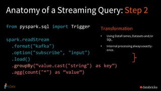 Anatomy of a Streaming Query: Step 2
from pyspark.sql import Trigger
spark.readStream
.format("kafka")
.option("subscribe", "input")
.load()
.groupBy(“value.cast("string") as key”)
.agg(count("*") as “value”)
Transformation
• Using DataFrames,Datasets and/or
SQL.
• Internal processingalways exactly-
once.
 