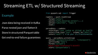 Streaming ETL w/ Structured Streaming
Example
Json data being received in Kafka
Parse nested json and flatten it
Store in structured Parquet table
Get end-to-end failure guarantees
from pyspark.sql import Trigger
rawData = spark.readStream
.format("kafka")
.option("kafka.boostrap.servers",...)
.option("subscribe", "topic")
.load()
parsedData = rawData
.selectExpr("cast (value as string) as json"))
.select(from_json("json", schema).as("data"))
.select("data.*") # do your ETL/Transformation
query = parsedData.writeStream
.option("checkpointLocation", "/checkpoint")
.partitionBy("date")
.format("parquet")
.trigger( Trigger. Continunous(“5 second”))
.start("/parquetTable")
 