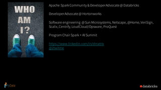 Apache Spark Community & DeveloperAdvocate@ Databricks
DeveloperAdvocate@ Hortonworks
Software engineering @Sun Microsystems, Netscape, @Home, VeriSign,
Scalix, Centrify, LoudCloud/Opsware, ProQuest
Program Chair Spark + AI Summit
https://www.linkedin.com/in/dmatrix
@2twitme
 