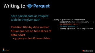 Writing to
Save parsed data as Parquet
table in the given path
Partition files by date so that
future queries on time slices of
data is fast
e.g. query on last 48 hours of data
query = parsedData.writeStream
.option("checkpointLocation", ...)
.partitionBy("date")
.format("parquet")
.start("/parquetTable") #pathname
 
