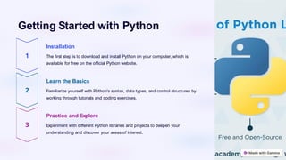 Getting Started with Python
Installation
The first step is to download and install Python on your computer, which is
available for free on the official Python website.
Learn the Basics
Familiarize yourself with Python's syntax, data types, and control structures by
working through tutorials and coding exercises.
Practice and Explore
Experiment with different Python libraries and projects to deepen your
understanding and discover your areas of interest.
 