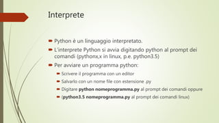 Interprete
 Python è un linguaggio interpretato.
 L’interprete Python si avvia digitando python al prompt
dei comandi (pythonx,x in linux, p.e. python3.5)
 Per avviare un programma python:
 Scrivere il programma con un editor
 Salvarlo con un nome file con estensione .py
 Digitare python nomeprogramma.py al prompt dei comandi
oppure
 (python3.5 nomeprogramma.py al prompt dei comandi linux)
 