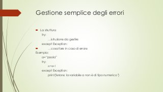 Gestione semplice degli errori
 La struttura
try:
…istruzione da gestire
except Exception:
 …cosa fare in caso di errore
Esempio:
a=“paola”
try:
a=a+1
except Exception:
print("errore: la variabile a non è di tipo numerico ")
 
