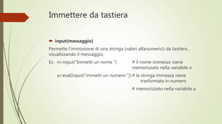 Immettere da tastiera
 input(messaggio)
Permette l’immissione di una stringa (valori alfanumerici) da tastiera ,
visualizzando il messaggio,
Es: n=input(“Immetti un nome “) # il nome immesso viene
memorizzato nella variabile n
a=eval(input(“immetti un numero “)) # la stringa immessa viene
trasformata in numero
# memorizzato nella variabile a
 