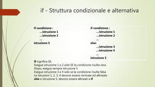 if - Struttura condizionale e alternativa
if condizione :
…istruzione 1
…istruzione 2
…
istruzione 5
if condizione :
…istruzione 1
…istruzione 2
…
else:
…istruzione 3
…istruzione 4
…
istruzione 5
If significa SE.
Esegue istruzione 1 e 2 solo SE la condizione verificata risulta vera.
Dopo, esegue sempre istruzione 5
Esegue istruzione 3 e 4 solo se la condizione verificata risulta falsa
Le istruzioni 1, 2, 3, 4 devono essere rientrate ed allineate
else e istruzione 5, devono essere allineati a if
 