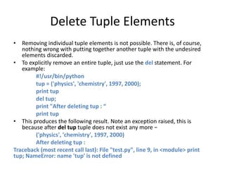 Delete Tuple Elements
• Removing individual tuple elements is not possible. There is, of course,
nothing wrong with putting together another tuple with the undesired
elements discarded.
• To explicitly remove an entire tuple, just use the del statement. For
example:
#!/usr/bin/python
tup = ('physics', 'chemistry', 1997, 2000);
print tup
del tup;
print "After deleting tup : “
print tup
• This produces the following result. Note an exception raised, this is
because after del tup tuple does not exist any more −
('physics', 'chemistry', 1997, 2000)
After deleting tup :
Traceback (most recent call last): File "test.py", line 9, in <module> print
tup; NameError: name 'tup' is not defined
 