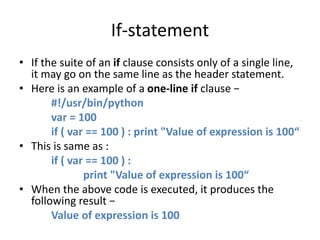 If-statement
• If the suite of an if clause consists only of a single line,
it may go on the same line as the header statement.
• Here is an example of a one-line if clause −
#!/usr/bin/python
var = 100
if ( var == 100 ) : print "Value of expression is 100“
• This is same as :
if ( var == 100 ) :
print "Value of expression is 100“
• When the above code is executed, it produces the
following result −
Value of expression is 100
 
