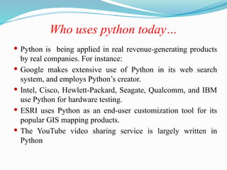 Who uses python today…
 Python is being applied in real revenue-generating products
by real companies. For instance:
 Google makes extensive use of Python in its web search
system, and employs Python’s creator.
 Intel, Cisco, Hewlett-Packard, Seagate, Qualcomm, and IBM
use Python for hardware testing.
 ESRI uses Python as an end-user customization tool for its
popular GIS mapping products.
 The YouTube video sharing service is largely written in
Python
 