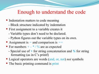 Enough to understand the code
 Indentation matters to code meaning
- Block structure indicated by indentation
 First assignment to a variable creates it
- Variable types don’t need to be declared.
- Python figures out the variable types on its own.
 Assignment is = and comparison is ==
 For numbers + - * / % are as expected
- Special use of + for string concatenation and % for string
formatting (as in C’s printf)
 Logical operators are words (and, or, not) not symbols
 The basic printing command is print
 