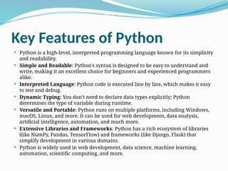 Key Features of Python
 Python is a high-level, interpreted programming language known for its simplicity
and readability.
 Simple and Readable: Python's syntax is designed to be easy to understand and
write, making it an excellent choice for beginners and experienced programmers
alike.
 Interpreted Language: Python code is executed line by line, which makes it easy
to test and debug.
 Dynamic Typing: You don’t need to declare data types explicitly; Python
determines the type of variable during runtime.
 Versatile and Portable: Python runs on multiple platforms, including Windows,
macOS, Linux, and more. It can be used for web development, data analysis,
artificial intelligence, automation, and much more.
 Extensive Libraries and Frameworks: Python has a rich ecosystem of libraries
(like NumPy, Pandas, TensorFlow) and frameworks (like Django, Flask) that
simplify development in various domains.
 Python is widely used in web development, data science, machine learning,
automation, scientific computing, and more.
 