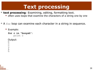 38
Text processing
 text processing: Examining, editing, formatting text.
 often uses loops that examine the characters of a string one by one
 A for loop can examine each character in a string in sequence.

Example:
for c in "booyah":
print c
Output:
b
o
o
y
a
h
 