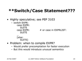 **Switch/Case Statement??? Highly speculative; see PEP 3103 switch EXPR:   case EXPR:   SUITE   case EXPR: # or case in EXPRLIST:   SUITE   …   [else:   SUITE] Problem: when to compile EXPR? Would prefer precompilation for faster execution But this would introduce unusual semantics 