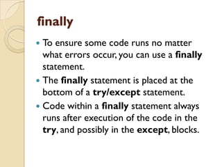finally
 To ensure some code runs no matter
what errors occur, you can use a finally
statement.
 The finally statement is placed at the
bottom of a try/except statement.
 Code within a finally statement always
runs after execution of the code in the
try, and possibly in the except, blocks.
 