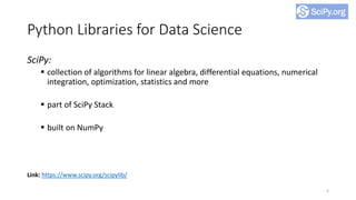 Python Libraries for Data Science
SciPy:
▪ collection of algorithms for linear algebra, differential equations, numerical
integration, optimization, statistics and more
▪ part of SciPy Stack
▪ built on NumPy
5
Link: https://www.scipy.org/scipylib/
 