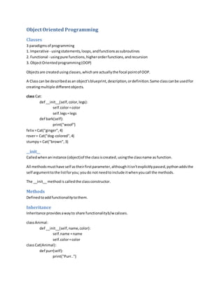 Object Oriented Programming
Classes
3 paradigmsof programming
1. Imperative - usingstatements,loops,andfunctionsassubroutines
2. Functional - usingpure functions,higherorderfunctions,andrecursion
3. ObjectOrientedprogramming(OOP)
Objectsare createdusingclasses,whichare actuallythe focal pointof OOP.
A Classcan be describedasan object'sblueprint,description,ordefinition.Same classcanbe usedfor
creatingmultiple differentobjects.
class Cat:
def __init__(self,color,legs):
self.color=color
self.legs=legs
def bark(self):
print("woof")
felix =Cat("ginger",4)
rover= Cat("dog-colored",4)
stumpy= Cat("brown",3)
__init__
Calledwhenaninstance (object)of the classiscreated,usingthe classname as function.
All methodsmusthave self astheirfirstparameter,althoughitisn'texplicitlypassed,pythonaddsthe
self argumenttothe listforyou; youdo not needtoinclude itwhenyoucall the methods.
The __init__ methodis calledthe classconstructor.
Methods
Definedtoaddfunctionalitytothem.
Inheritance
Inheritance providesawayto share functionalityb/w calsses.
classAnimal:
def __init__(self,name,color):
self.name =name
self.color=color
classCat(Animal):
def purr(self):
print("Purr..")
 