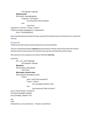 self.toppings=toppings
@staticmethod
def validate_topping(topping):
if topping== "pineapple":
raise ValueError("NoPineaaple")
else:
returnTrue
ingredients=["cheese","onions","spam"]
if all(Pizza.validate_topping(i) fori iningredients):
pizza= Pizza(ingredients)
Staticmethodsbehave like plainfunctions,exceptforthe factthat youcan call themfrom an instance of
the class.
Properties
Propertiesprovide awayof customizingaccesstoinstance attributes.
Theyare createdbyputtingthe property decoratorabove a method,whichmeanswhenthe instance
attribute withthe same name as the methodisaccessed,the methodwillbe calledinstead.
One commonuse of a propertyisto make an attribute read-only.
classPizza:
def __init__(self,toppings):
self.toppings=toppings
@property
def pineapple_allowed(self):
returnFalse
@pineapple_allowed.setter
def pineapple_allowed(sefl,value):
if value:
pwd= input("Enterpassword")
if pwd== "admin"
self._pineapple_allowed=value
else
raise ValueError("Alert..Intruder")
pizza= Pizza(["cheese","tomoto"])
print(pizza.pineapple_allowed)
pizza.pineapple_allowed=True
o/p:
False
AttributeError:can'tset attribute -->If setterisnot defined
 