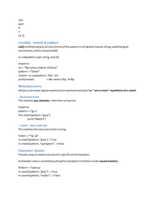o/p:
pam
4
7
(4, 7)
re.sub() - search & replace
sub() methodreplacesall occurrencesof the patterninstringwithreplace string,substitutingall
occurrences,unlessmax provided.
re.sub(pattern,repl,string,max=0)
importre
str = “My name is David.Hi David”
pattern= r”David”
newstr= re.sub(pattern,“Raj”,str)
print(newstr) -> My name isRaj. Hi Raj.
Metacharacters
Allowsustocreate regularexpressiontorepresentconceptslike “one ormore” repetitionsofa vowel.
. (dot)character
Thismatchesany character, otherthan a new line.
Importre
pattern= r”gr.y”
if re.match(pattern,“grey”):
print(“Match1”)
^ and $ - start and end
Thismatchesthe start and endof a string.
Patter= r”^gr.y$”
re.match(pattern,“grey”) ->True
re.match(pattern,“spamgrey”) ->False
Character classes
Provide away to matchonlyone of a specificsetof characters.
A character classis createdbyputtingthe characters itmatchesinside square brackets.
Pattern= r”[aeiou]
re.search(pattern, “grey”) - > True
re.search(pattern,“myths”) - > False
 