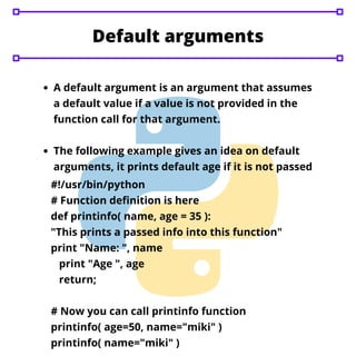 Default arguments
A default argument is an argument that assumes
a default value if a value is not provided in the
function call for that argument.
The following example gives an idea on default
arguments, it prints default age if it is not passed
#!/usr/bin/python
# Function definition is here
def printinfo( name, age = 35 ):
"This prints a passed info into this function"
print "Name: ", name
print "Age ", age
return;
# Now you can call printinfo function
printinfo( age=50, name="miki" )
printinfo( name="miki" )
 