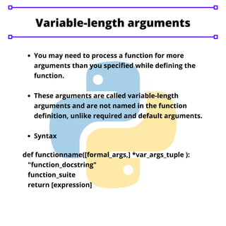 Variable-length arguments
You may need to process a function for more
arguments than you specified while defining the
function.
These arguments are called variable-length
arguments and are not named in the function
definition, unlike required and default arguments.
Syntax
def functionname([formal_args,] *var_args_tuple ):
"function_docstring"
function_suite
return [expression]
 