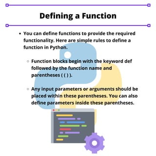 You can define functions to provide the required
functionality. Here are simple rules to define a
function in Python.
Function blocks begin with the keyword def
followed by the function name and
parentheses ( ( ) ).
Any input parameters or arguments should be
placed within these parentheses. You can also
define parameters inside these parentheses.
Defining a Function
 