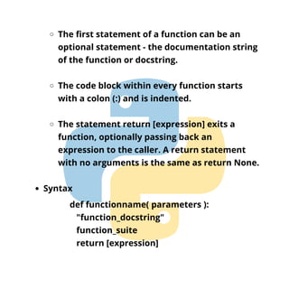 The first statement of a function can be an
optional statement - the documentation string
of the function or docstring.
The code block within every function starts
with a colon (:) and is indented.
The statement return [expression] exits a
function, optionally passing back an
expression to the caller. A return statement
with no arguments is the same as return None.
Syntax
def functionname( parameters ):
"function_docstring"
function_suite
return [expression]
 