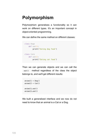 109
Polymorphism
Polymorphism generalizes a functionality so it can
work on different types. It's an important concept in
object-oriented programming.
We can define the same method on different classes:
class Dog:
def eat():
print('Eating dog food')
class Cat:
def eat():
print('Eating cat food')
Then we can generate objects and we can call the
  eat()  method regardless of the class the object
belongs to, and we'll get different results:
animal1 = Dog()
animal2 = Cat()
animal1.eat()
animal2.eat()
We built a generalized interface and we now do not
need to know that an animal is a Cat or a Dog.
 