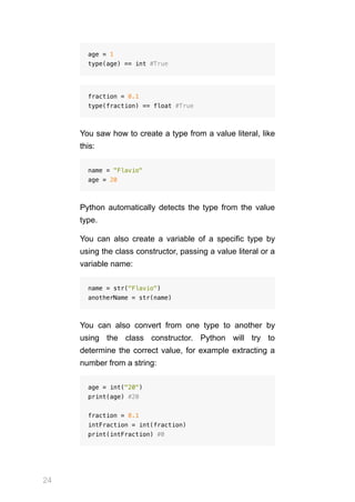 24
age = 1
type(age) == int #True
fraction = 0.1
type(fraction) == float #True
You saw how to create a type from a value literal, like
this:
name = "Flavio"
age = 20
Python automatically detects the type from the value
type.
You can also create a variable of a specific type by
using the class constructor, passing a value literal or a
variable name:
name = str("Flavio")
anotherName = str(name)
You can also convert from one type to another by
using the class constructor. Python will try to
determine the correct value, for example extracting a
number from a string:
age = int("20")
print(age) #20
fraction = 0.1
intFraction = int(fraction)
print(intFraction) #0
 
