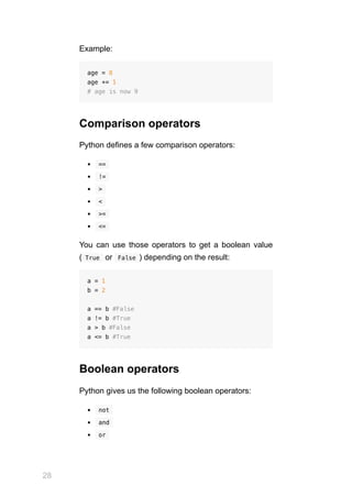 28
Example:
age = 8
age += 1
# age is now 9
Comparison operators
Python defines a few comparison operators:
 
== 
 
!= 
 
> 
 
< 
 
>= 
 
<= 
You can use those operators to get a boolean value
( 
True  or  
False ) depending on the result:
a = 1
b = 2
a == b #False
a != b #True
a > b #False
a <= b #True
Boolean operators
Python gives us the following boolean operators:
 
not 
 
and 
 
or 
 