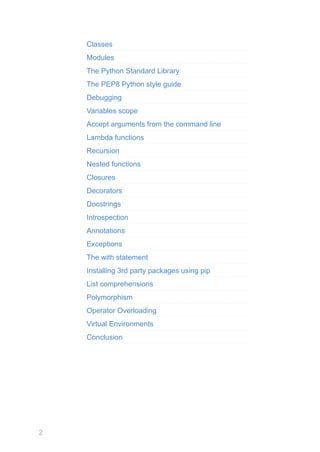 2
Classes
Modules
The Python Standard Library
The PEP8 Python style guide
Debugging
Variables scope
Accept arguments from the command line
Lambda functions
Recursion
Nested functions
Closures
Decorators
Docstrings
Introspection
Annotations
Exceptions
The with statement
Installing 3rd party packages using pip
List comprehensions
Polymorphism
Operator Overloading
Virtual Environments
Conclusion
 