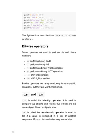 30
print(0 and 1) ## 0
print(1 and 0) ## 0
print(False and 'hey') ## False
print('hi' and 'hey') ## 'hey'
print([] and False ) ## []
print(False and [] ) ## False
The Python docs describe it as  if x is false, then
x, else y .
Bitwise operators
Some operators are used to work on bits and binary
numbers:
 
&  performs binary AND
 
|  performs binary OR
 
^  performs a binary XOR operation
 
~  performs a binary NOT operation
 
<<  shift left operation
 
>>  shift right operation
Bitwise operators are rarely used, only in very specific
situations, but they are worth mentioning.
 
is  and  
in 
  is  is called the identity operator. It is used to
compare two objects and returns true if both are the
same object. More on objects later.
 in  is called the membership operator. Is used to
tell if a value is contained in a list, or another
sequence. More on lists and other sequences later.
 
