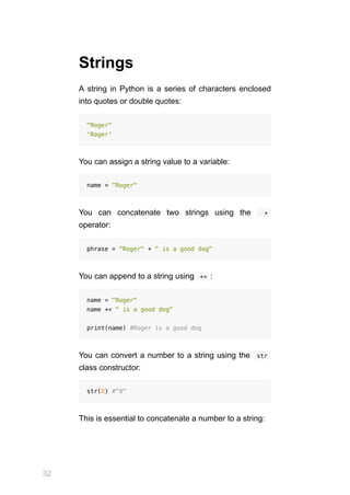 32
Strings
A string in Python is a series of characters enclosed
into quotes or double quotes:
"Roger"
'Roger'
You can assign a string value to a variable:
name = "Roger"
You can concatenate two strings using the   + 
operator:
phrase = "Roger" + " is a good dog"
You can append to a string using  
+= :
name = "Roger"
name += " is a good dog"
print(name) #Roger is a good dog
You can convert a number to a string using the  str 
class constructor:
str(8) #"8"
This is essential to concatenate a number to a string:
 