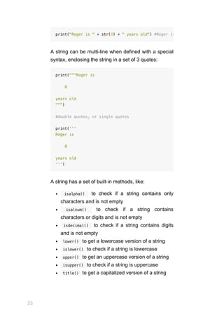 33
A string can be multi-line when defined with a special
syntax, enclosing the string in a set of 3 quotes:
print("""Roger is
8
years old
""")
#double quotes, or single quotes
print('''
Roger is
8
years old
''')
A string has a set of built-in methods, like:
  isalpha()  to check if a string contains only
characters and is not empty
  isalnum()  to check if a string contains
characters or digits and is not empty
 isdecimal()  to check if a string contains digits
and is not empty
 
lower()  to get a lowercase version of a string
 
islower()  to check if a string is lowercase
 
upper()  to get an uppercase version of a string
 
isupper()  to check if a string is uppercase
 
title()  to get a capitalized version of a string
print("Roger is " + str(8) + " years old") #Roger is
 