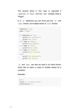 49
The second block in this case is executed if
 
condition  is  False , and the  name  variable value is
"Roger".
In a  if  statement you can have just one  if  and
 
else  checks, but multiple series of  
elif  checks:
condition = True
name = "Roger"
if condition == True:
print("The condition")
print("was True")
elif name == "Roger":
print("Hello Roger")
elif name == "Syd":
print("Hello Syd")
elif name == "Flavio":
print("Hello Flavio")
else:
print("The condition")
print("was False")
 if  and  else  can also be used in an inline format,
which lets us return a value or another based on a
condition.
Example:
a = 2
result = 2 if a == 0 else 3
print(result) # 3
 