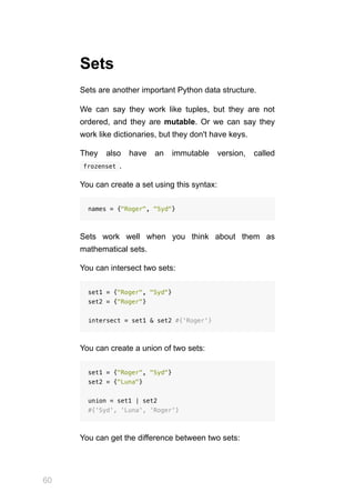 60
Sets
Sets are another important Python data structure.
We can say they work like tuples, but they are not
ordered, and they are mutable. Or we can say they
work like dictionaries, but they don't have keys.
They also have an immutable version, called
 
frozenset .
You can create a set using this syntax:
names = {"Roger", "Syd"}
Sets work well when you think about them as
mathematical sets.
You can intersect two sets:
set1 = {"Roger", "Syd"}
set2 = {"Roger"}
intersect = set1 & set2 #{'Roger'}
You can create a union of two sets:
set1 = {"Roger", "Syd"}
set2 = {"Luna"}
union = set1 | set2
#{'Syd', 'Luna', 'Roger'}
You can get the difference between two sets:
 
