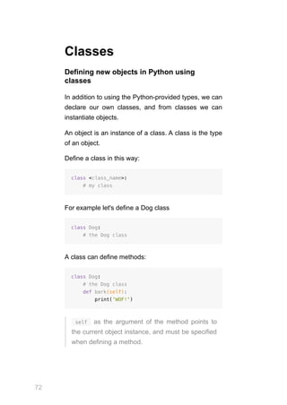 72
Classes
Defining new objects in Python using
classes
In addition to using the Python-provided types, we can
declare our own classes, and from classes we can
instantiate objects.
An object is an instance of a class. A class is the type
of an object.
Define a class in this way:
class <class_name>:
# my class
For example let's define a Dog class
class Dog:
# the Dog class
A class can define methods:
class Dog:
# the Dog class
def bark(self):
print('WOF!')
 self  as the argument of the method points to
the current object instance, and must be specified
when defining a method.
 