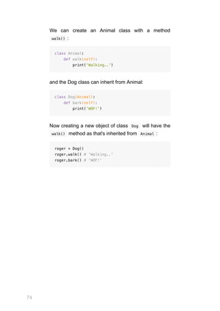 74
We can create an Animal class with a method
 
walk() :
class Animal:
def walk(self):
print('Walking..')
and the Dog class can inherit from Animal:
class Dog(Animal):
def bark(self):
print('WOF!')
Now creating a new object of class  
Dog  will have the
 
walk()  method as that's inherited from  
Animal :
roger = Dog()
roger.walk() # 'Walking..'
roger.bark() # 'WOF!'
 