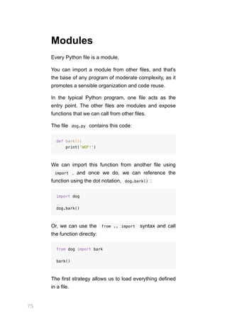 75
Modules
Every Python file is a module.
You can import a module from other files, and that's
the base of any program of moderate complexity, as it
promotes a sensible organization and code reuse.
In the typical Python program, one file acts as the
entry point. The other files are modules and expose
functions that we can call from other files.
The file  
dog.py  contains this code:
def bark():
print('WOF!')
We can import this function from another file using
  import  , and once we do, we can reference the
function using the dot notation,  
dog.bark() :
import dog
dog.bark()
Or, we can use the  from .. import  syntax and call
the function directly:
from dog import bark
bark()
The first strategy allows us to load everything defined
in a file.
 
