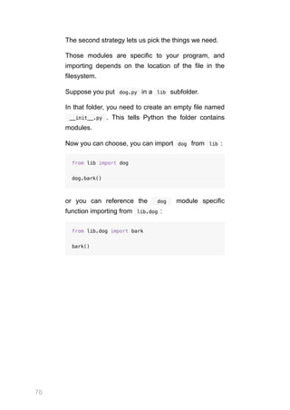 76
The second strategy lets us pick the things we need.
Those modules are specific to your program, and
importing depends on the location of the file in the
filesystem.
Suppose you put  
dog.py  in a  
lib  subfolder.
In that folder, you need to create an empty file named
 __init__.py  . This tells Python the folder contains
modules.
Now you can choose, you can import  
dog  from  
lib :
from lib import dog
dog.bark()
or you can reference the   dog  module specific
function importing from  
lib.dog :
from lib.dog import bark
bark()
 