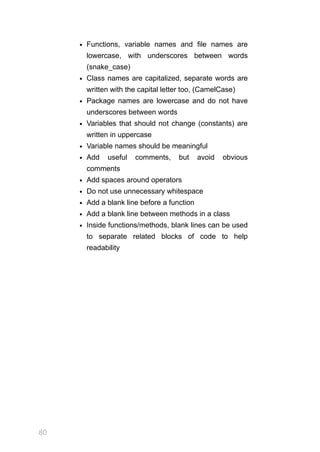 80
Functions, variable names and file names are
lowercase, with underscores between words
(snake_case)
Class names are capitalized, separate words are
written with the capital letter too, (CamelCase)
Package names are lowercase and do not have
underscores between words
Variables that should not change (constants) are
written in uppercase
Variable names should be meaningful
Add useful comments, but avoid obvious
comments
Add spaces around operators
Do not use unnecessary whitespace
Add a blank line before a function
Add a blank line between methods in a class
Inside functions/methods, blank lines can be used
to separate related blocks of code to help
readability
 