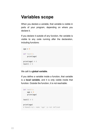 83
Variables scope
When you declare a variable, that variable is visible in
parts of your program, depending on where you
declare it.
If you declare it outside of any function, the variable is
visible to any code running after the declaration,
including functions:
age = 8
def test():
print(age)
print(age) # 8
test() # 8
We call it a global variable.
If you define a variable inside a function, that variable
is a local variable, and it is only visible inside that
function. Outside the function, it is not reachable:
def test():
age = 8
print(age)
test() # 8
print(age)
# NameError: name 'age' is not defined
 