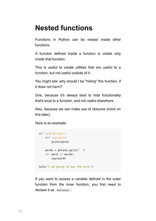 91
Nested functions
Functions in Python can be nested inside other
functions.
A function defined inside a function is visible only
inside that function.
This is useful to create utilities that are useful to a
function, but not useful outside of it.
You might ask: why should I be "hiding" this function, if
it does not harm?
One, because it's always best to hide functionality
that's local to a function, and not useful elsewhere.
Also, because we can make use of closures (more on
this later).
Here is an example:
def talk(phrase):
def say(word):
print(word)
words = phrase.split(' ')
for word in words:
say(word)
talk('I am going to buy the milk')
If you want to access a variable defined in the outer
function from the inner function, you first need to
declare it as  
nonlocal :
 