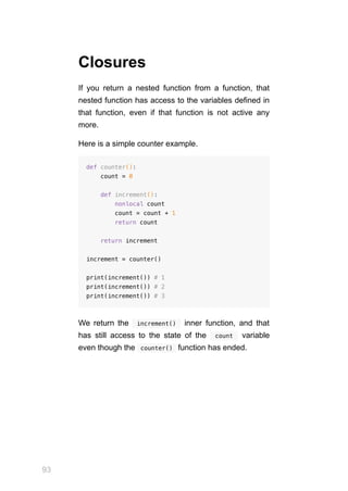 93
Closures
If you return a nested function from a function, that
nested function has access to the variables defined in
that function, even if that function is not active any
more.
Here is a simple counter example.
def counter():
count = 0
def increment():
nonlocal count
count = count + 1
return count
return increment
increment = counter()
print(increment()) # 1
print(increment()) # 2
print(increment()) # 3
We return the  increment()  inner function, and that
has still access to the state of the  count  variable
even though the  
counter()  function has ended.
 