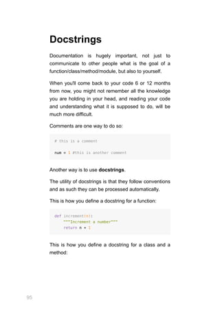 95
Docstrings
Documentation is hugely important, not just to
communicate to other people what is the goal of a
function/class/method/module, but also to yourself.
When you'll come back to your code 6 or 12 months
from now, you might not remember all the knowledge
you are holding in your head, and reading your code
and understanding what it is supposed to do, will be
much more difficult.
Comments are one way to do so:
# this is a comment
num = 1 #this is another comment
Another way is to use docstrings.
The utility of docstrings is that they follow conventions
and as such they can be processed automatically.
This is how you define a docstring for a function:
def increment(n):
"""Increment a number"""
return n + 1
This is how you define a docstring for a class and a
method:
 