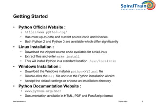www.spiraltrain.nl
Getting Started
• Python Official Website :
• http://www.python.org/
• Has most up-to-date and current source code and binaries
• Both Python 2 and Python 3 are available which differ significantly
• Linux Installation :
• Download the zipped source code available for Unix/Linux
• Extract files and enter make install
• This will install Python in a standard location /usr/local/bin
• Windows Installation :
• Download the Windows installer python-XYZ.msi file
• Double-click the msi file and run the Python installation wizard
• Accept the default settings or choose an installation directory
• Python Documentation Website :
• www.python.org/doc/
• Documentation available in HTML, PDF and PostScript format
6Python Intro
 