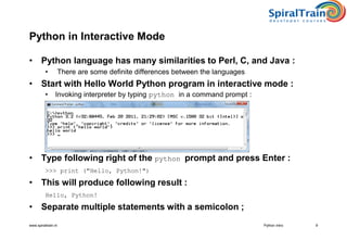 www.spiraltrain.nl
Python in Interactive Mode
• Python language has many similarities to Perl, C, and Java :
• There are some definite differences between the languages
• Start with Hello World Python program in interactive mode :
• Invoking interpreter by typing python in a command prompt :
• Type following right of the python prompt and press Enter :
>>> print ("Hello, Python!")
• This will produce following result :
Hello, Python!
• Separate multiple statements with a semicolon ;
9Python Intro
 