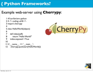 { Python Frameworks?
 Example web-server using Cherrypy:
         1 #!/usr/bin/env python
         2 # -*- coding: utf-8 -*-
         3 import cherrypy
         4
         5 class HelloWorld(object):
         6
         7 def index(self):
         8       return "Hello World!"
         9 index.exposed = True
        10
        11 if __name__ == '__main__':
        12 cherrypy.quickstart(HelloWorld())




Monday, July 16, 12
 