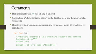 Comments
• Start comments with #, rest of line is ignored
• Can include a “documentation string” as the first line of a new function or class
you define
• Development environments, debugger, and other tools use it: it’s good style to
include one
def fact(n):
“““fact(n) assumes n is a positive integer and returns
facorial of n.”””
assert(n>0)
return 1 if n==1 else n*fact(n-1)
 
