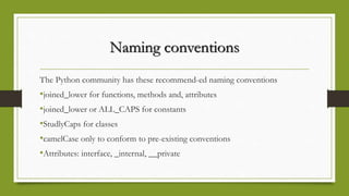 Naming conventions
The Python community has these recommend-ed naming conventions
•joined_lower for functions, methods and, attributes
•joined_lower or ALL_CAPS for constants
•StudlyCaps for classes
•camelCase only to conform to pre-existing conventions
•Attributes: interface, _internal, __private
 